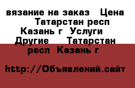 вязание на заказ › Цена ­ 1 - Татарстан респ., Казань г. Услуги » Другие   . Татарстан респ.,Казань г.